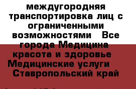 междугородняя транспортировка лиц с ограниченными возможностями - Все города Медицина, красота и здоровье » Медицинские услуги   . Ставропольский край